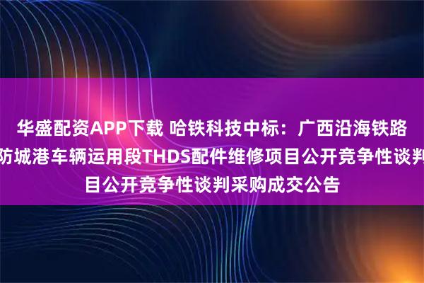 华盛配资APP下载 哈铁科技中标：广西沿海铁路股份有限公司防城港车辆运用段THDS配件维修项目公开竞争性谈判采购成交公告