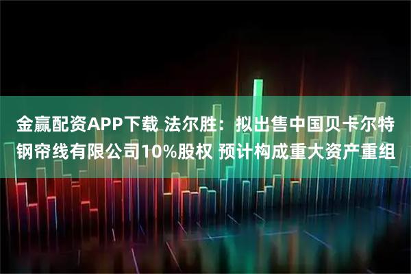 金赢配资APP下载 法尔胜：拟出售中国贝卡尔特钢帘线有限公司10%股权 预计构成重大资产重组