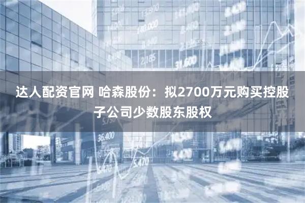 达人配资官网 哈森股份：拟2700万元购买控股子公司少数股东股权