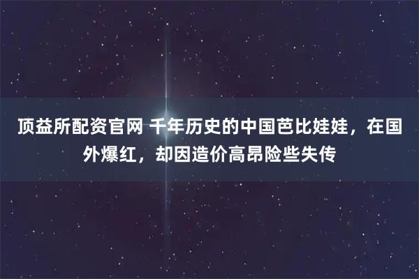 顶益所配资官网 千年历史的中国芭比娃娃，在国外爆红，却因造价高昂险些失传