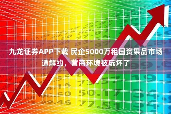 九龙证券APP下载 民企5000万租国资果品市场遭解约，营商环境被玩坏了