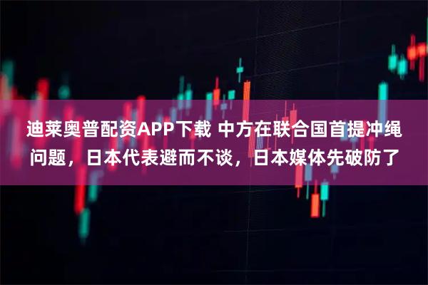 迪莱奥普配资APP下载 中方在联合国首提冲绳问题，日本代表避而不谈，日本媒体先破防了