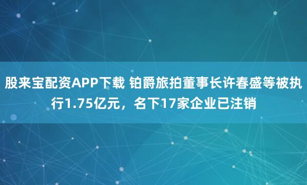 股来宝配资APP下载 铂爵旅拍董事长许春盛等被执行1.75亿元，名下17家企业已注销