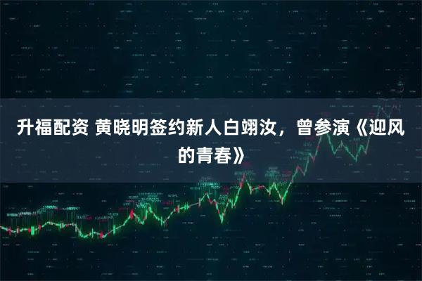 升福配资 黄晓明签约新人白翊汝，曾参演《迎风的青春》