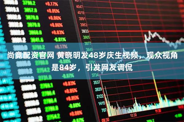 尚竞配资官网 黄晓明发48岁庆生视频，观众视角是84岁，引发网友调侃