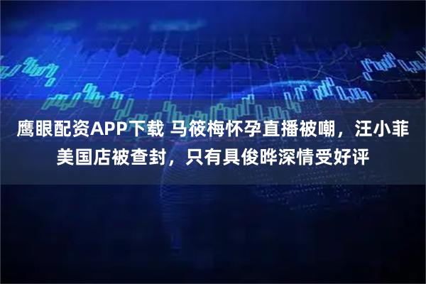 鹰眼配资APP下载 马筱梅怀孕直播被嘲，汪小菲美国店被查封，只有具俊晔深情受好评