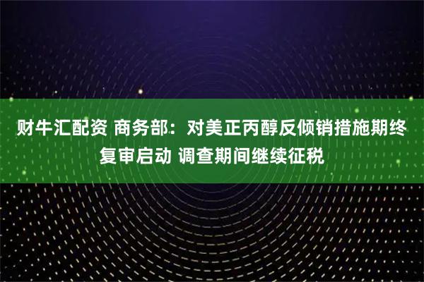 财牛汇配资 商务部：对美正丙醇反倾销措施期终复审启动 调查期间继续征税