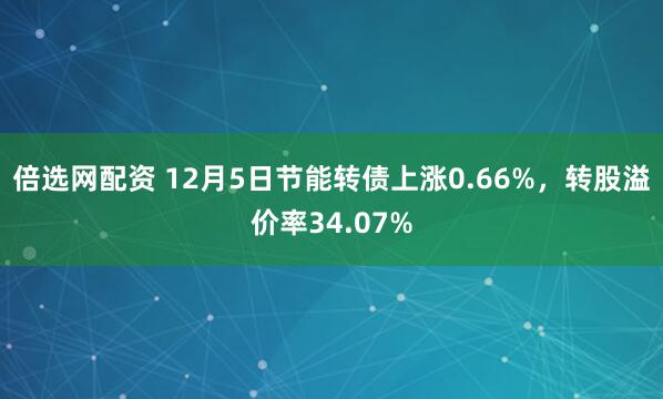 倍选网配资 12月5日节能转债上涨0.66%，转股溢价率34.07%