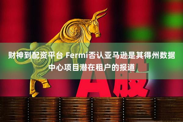 财神到配资平台 Fermi否认亚马逊是其得州数据中心项目潜在租户的报道