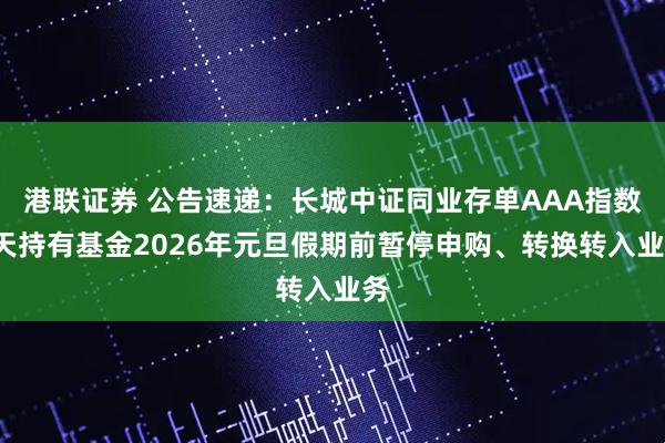 港联证券 公告速递：长城中证同业存单AAA指数7天持有基金2026年元旦假期前暂停申购、转换转入业务