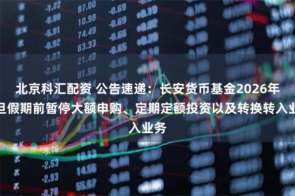 北京科汇配资 公告速递：长安货币基金2026年元旦假期前暂停大额申购、定期定额投资以及转换转入业务