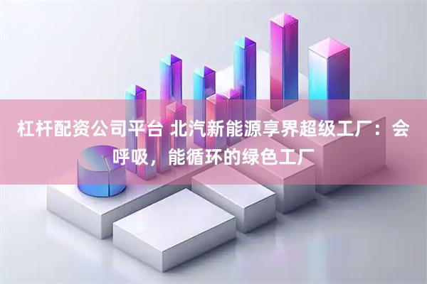 杠杆配资公司平台 北汽新能源享界超级工厂：会呼吸，能循环的绿色工厂