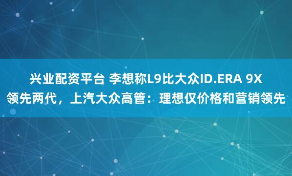 兴业配资平台 李想称L9比大众ID.ERA 9X领先两代，上汽大众高管：理想仅价格和营销领先