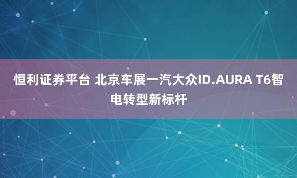 恒利证券平台 北京车展一汽大众ID.AURA T6智电转型新标杆