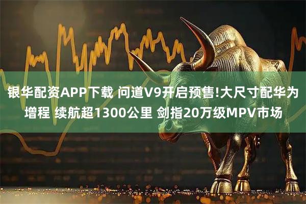 银华配资APP下载 问道V9开启预售!大尺寸配华为增程 续航超1300公里 剑指20万级MPV市场