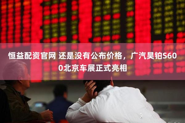 恒益配资官网 还是没有公布价格，广汽昊铂S600北京车展正式亮相