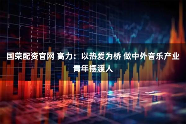 国荣配资官网 高力：以热爱为桥 做中外音乐产业青年摆渡人