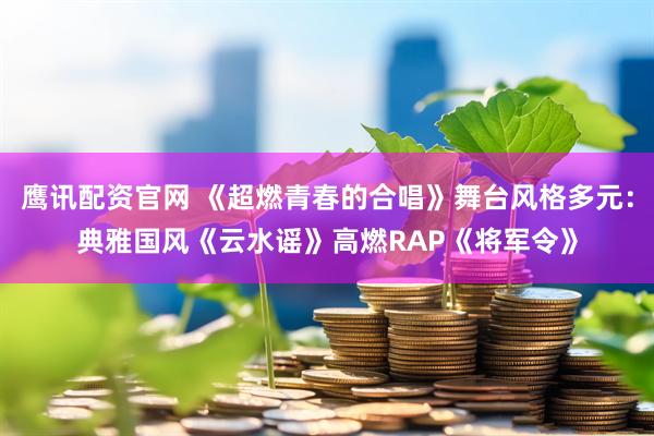 鹰讯配资官网 《超燃青春的合唱》舞台风格多元:典雅国风《云水谣》高燃RAP《将军令》