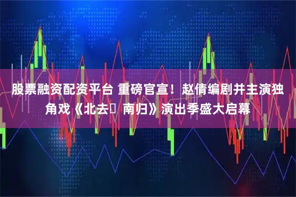 股票融资配资平台 重磅官宣！赵倩编剧并主演独角戏《北去・南归》演出季盛大启幕